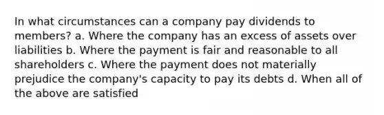 In what circumstances can a company pay dividends to members? a. Where the company has an excess of assets over liabilities b. Where the payment is fair and reasonable to all shareholders c. Where the payment does not materially prejudice the company's capacity to pay its debts d. When all of the above are satisfied