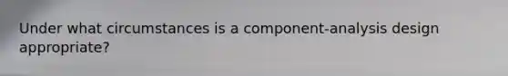 Under what circumstances is a component-analysis design appropriate?