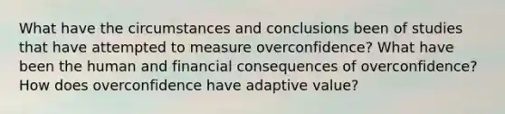 What have the circumstances and conclusions been of studies that have attempted to measure overconfidence? What have been the human and financial consequences of overconfidence? How does overconfidence have adaptive value?