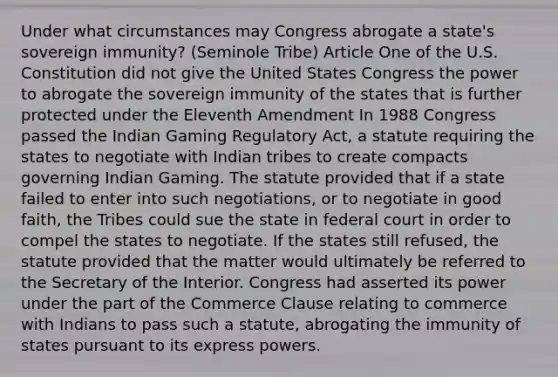 Under what circumstances may Congress abrogate a state's sovereign immunity? (Seminole Tribe) Article One of the U.S. Constitution did not give the United States Congress the power to abrogate the sovereign immunity of the states that is further protected under the Eleventh Amendment In 1988 Congress passed the Indian Gaming Regulatory Act, a statute requiring the states to negotiate with Indian tribes to create compacts governing Indian Gaming. The statute provided that if a state failed to enter into such negotiations, or to negotiate in good faith, the Tribes could sue the state in federal court in order to compel the states to negotiate. If the states still refused, the statute provided that the matter would ultimately be referred to the Secretary of the Interior. Congress had asserted its power under the part of the Commerce Clause relating to commerce with Indians to pass such a statute, abrogating the immunity of states pursuant to its express powers.