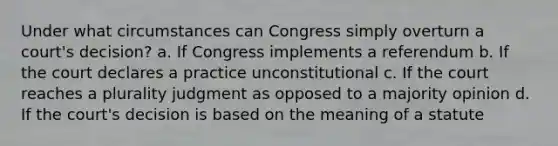 Under what circumstances can Congress simply overturn a court's decision? a. If Congress implements a referendum b. If the court declares a practice unconstitutional c. If the court reaches a plurality judgment as opposed to a majority opinion d. If the court's decision is based on the meaning of a statute