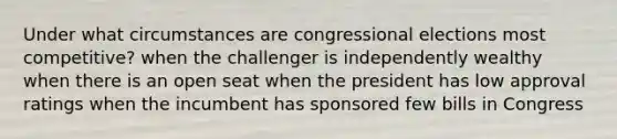 Under what circumstances are congressional elections most competitive? when the challenger is independently wealthy when there is an open seat when the president has low approval ratings when the incumbent has sponsored few bills in Congress