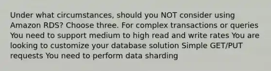 Under what circumstances, should you NOT consider using Amazon RDS? Choose three. For complex transactions or queries You need to support medium to high read and write rates You are looking to customize your database solution Simple GET/PUT requests You need to perform data sharding