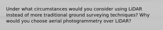 Under what circumstances would you consider using LiDAR instead of more traditional ground surveying techniques? Why would you choose aerial photogrammetry over LiDAR?