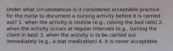 Under what circumstances is it considered acceptable practice for the nurse to document a nursing activity before it is carried out? 1. when the activity is routine (e.g., raising the bed rails) 2. when the activity occurs at regular intervals (e.g., turning the client in bed) 3. when the activity is to be carried out immediately (e.g., a stat medication) 4. it is never acceptable.