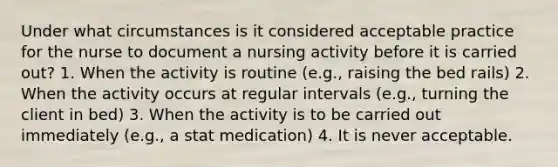 Under what circumstances is it considered acceptable practice for the nurse to document a nursing activity before it is carried out? 1. When the activity is routine (e.g., raising the bed rails) 2. When the activity occurs at regular intervals (e.g., turning the client in bed) 3. When the activity is to be carried out immediately (e.g., a stat medication) 4. It is never acceptable.