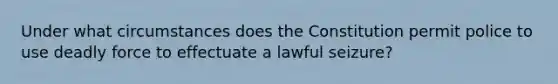 Under what circumstances does the Constitution permit police to use deadly force to effectuate a lawful seizure?