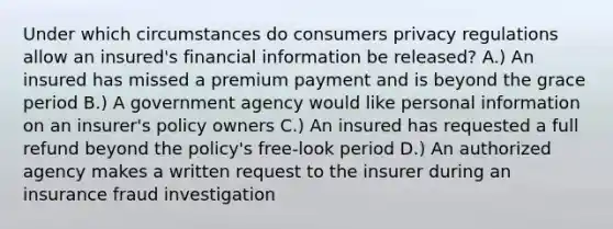 Under which circumstances do consumers privacy regulations allow an insured's financial information be released? A.) An insured has missed a premium payment and is beyond the grace period B.) A government agency would like personal information on an insurer's policy owners C.) An insured has requested a full refund beyond the policy's free-look period D.) An authorized agency makes a written request to the insurer during an insurance fraud investigation