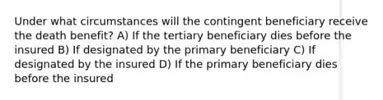 Under what circumstances will the contingent beneficiary receive the death benefit? A) If the tertiary beneficiary dies before the insured B) If designated by the primary beneficiary C) If designated by the insured D) If the primary beneficiary dies before the insured