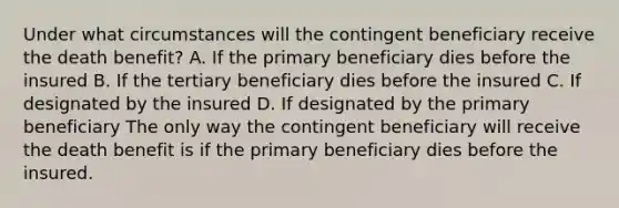 Under what circumstances will the contingent beneficiary receive the death benefit? A. If the primary beneficiary dies before the insured B. If the tertiary beneficiary dies before the insured C. If designated by the insured D. If designated by the primary beneficiary The only way the contingent beneficiary will receive the death benefit is if the primary beneficiary dies before the insured.