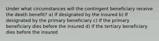 Under what circumstances will the contingent beneficiary receive the death benefit? a) If designated by the insured b) If designated by the primary beneficiary c) If the primary beneficiary dies before the insured d) If the tertiary beneficiary dies before the insured