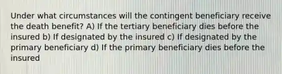 Under what circumstances will the contingent beneficiary receive the death benefit? A) If the tertiary beneficiary dies before the insured b) If designated by the insured c) If designated by the primary beneficiary d) If the primary beneficiary dies before the insured