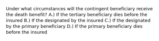 Under what circumstances will the contingent beneficiary receive the death benefit? A.) If the tertiary beneficiary dies before the insured B.) If the designated by the insured C.) If the designated by the primary beneficiary D.) If the primary beneficiary dies before the insured