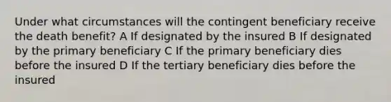 Under what circumstances will the contingent beneficiary receive the death benefit? A If designated by the insured B If designated by the primary beneficiary C If the primary beneficiary dies before the insured D If the tertiary beneficiary dies before the insured