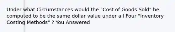 Under what Circumstances would the "Cost of Goods Sold" be computed to be the same dollar value under all Four "Inventory Costing Methods" ? You Answered