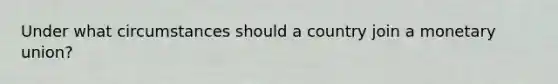 Under what circumstances should a country join a monetary​ union?