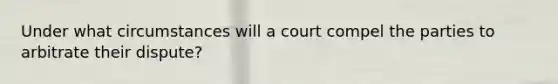 Under what circumstances will a court compel the parties to arbitrate their dispute?