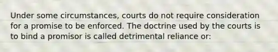 Under some circumstances, courts do not require consideration for a promise to be enforced. The doctrine used by the courts is to bind a promisor is called detrimental reliance or: