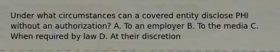 Under what circumstances can a covered entity disclose PHI without an authorization? A. To an employer B. To the media C. When required by law D. At their discretion