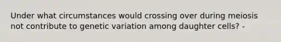 Under what circumstances would crossing over during meiosis not contribute to genetic variation among daughter cells? -