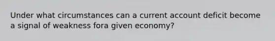 Under what circumstances can a current account deficit become a signal of weakness fora given economy?