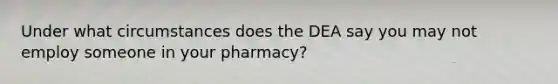 Under what circumstances does the DEA say you may not employ someone in your pharmacy?