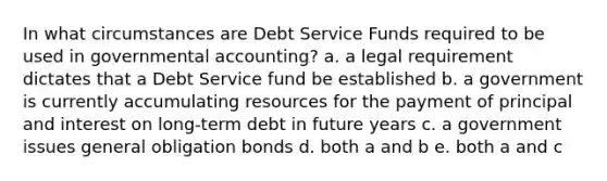 In what circumstances are Debt Service Funds required to be used in governmental accounting? a. a legal requirement dictates that a Debt Service fund be established b. a government is currently accumulating resources for the payment of principal and interest on long-term debt in future years c. a government issues general obligation bonds d. both a and b e. both a and c