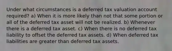 Under what circumstances is a deferred tax valuation account required? a) When it is more likely than not that some portion or all of the deferred tax asset will not be realized. b) Whenever there is a deferred tax asset. c) When there is no deferred tax liability to offset the deferred tax assets. d) When deferred tax liabilities are greater than deferred tax assets.