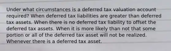 Under what circumstances is a deferred tax valuation account required? When deferred tax liabilities are greater than deferred tax assets. When there is no deferred tax liability to offset the deferred tax assets. When it is more likely than not that some portion or all of the deferred tax asset will not be realized. Whenever there is a deferred tax asset.