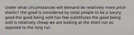 Under what circumstances will demand be relatively more price elastic? the good is considered by most people to be a luxury good the good being sold has few substitutes the good being sold is relatively cheap we are looking at the short run as opposed to the long run