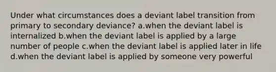 Under what circumstances does a deviant label transition from primary to secondary deviance? a.when the deviant label is internalized b.when the deviant label is applied by a large number of people c.when the deviant label is applied later in life d.when the deviant label is applied by someone very powerful