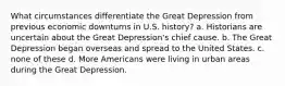 What circumstances differentiate the Great Depression from previous economic downturns in U.S. history? a. Historians are uncertain about the Great Depression's chief cause. b. The Great Depression began overseas and spread to the United States. c. none of these d. More Americans were living in urban areas during the Great Depression.