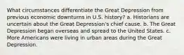 What circumstances differentiate the Great Depression from previous economic downturns in U.S. history? a. Historians are uncertain about the Great Depression's chief cause. b. The Great Depression began overseas and spread to the United States. c. More Americans were living in urban areas during the Great Depression.