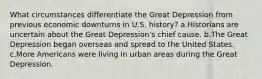 What circumstances differentiate the Great Depression from previous economic downturns in U.S. history? a.Historians are uncertain about the Great Depression's chief cause. b.The Great Depression began overseas and spread to the United States. c.More Americans were living in urban areas during the Great Depression.