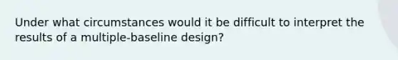 Under what circumstances would it be difficult to interpret the results of a multiple-baseline design?