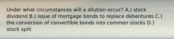 Under what circumstances will a dilution occur? A.) stock dividend B.) issue of mortgage bonds to replace debentures C.) the conversion of convertible bonds into common stocks D.) stock split