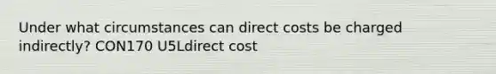 Under what circumstances can direct costs be charged indirectly? CON170 U5Ldirect cost