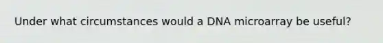 Under what circumstances would a DNA microarray be useful?