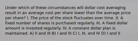 Under which of these circumstances will dollar cost averaging result in an average cost per share lower than the average price per share? I. The price of the stock fluctuates over time. II. A fixed number of shares is purchased regularly. III. A fixed dollar amount is invested regularly. IV. A constant dollar plan is maintained. A) II and III B) I and III C) I, III, and IV D) I and II