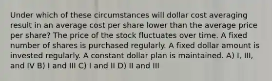 Under which of these circumstances will dollar cost averaging result in an average cost per share lower than the average price per share? The price of the stock fluctuates over time. A fixed number of shares is purchased regularly. A fixed dollar amount is invested regularly. A constant dollar plan is maintained. A) I, III, and IV B) I and III C) I and II D) II and III