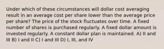 Under which of these circumstances will dollar cost averaging result in an average cost per share lower than the average price per share? The price of the stock fluctuates over time. A fixed number of shares is purchased regularly. A fixed dollar amount is invested regularly. A constant dollar plan is maintained. A) II and III B) I and II C) I and III D) I, III, and IV