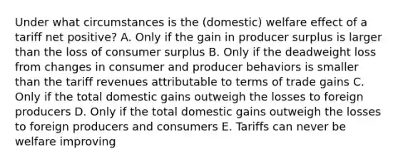 Under what circumstances is the (domestic) welfare effect of a tariff net positive? A. Only if the gain in producer surplus is larger than the loss of consumer surplus B. Only if the deadweight loss from changes in consumer and producer behaviors is smaller than the tariff revenues attributable to terms of trade gains C. Only if the total domestic gains outweigh the losses to foreign producers D. Only if the total domestic gains outweigh the losses to foreign producers and consumers E. Tariffs can never be welfare improving