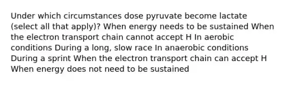 Under which circumstances dose pyruvate become lactate (select all that apply)? When energy needs to be sustained When the electron transport chain cannot accept H In aerobic conditions During a long, slow race In anaerobic conditions During a sprint When the electron transport chain can accept H When energy does not need to be sustained