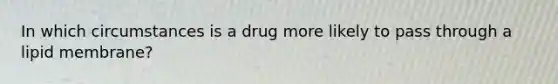 In which circumstances is a drug more likely to pass through a lipid membrane?