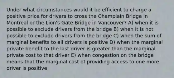 Under what circumstances would it be efficient to charge a positive price for drivers to cross the Champlain Bridge in Montreal or the Lion's Gate Bridge in Vancouver? A) when it is possible to exclude drivers from the bridge B) when it is not possible to exclude drivers from the bridge C) when the sum of marginal benefits to all drivers is positive D) when the marginal private benefit to the last driver is <a href='https://www.questionai.com/knowledge/ktgHnBD4o3-greater-than' class='anchor-knowledge'>greater than</a> the marginal private cost to that driver E) when congestion on the bridge means that the marginal cost of providing access to one more driver is positive