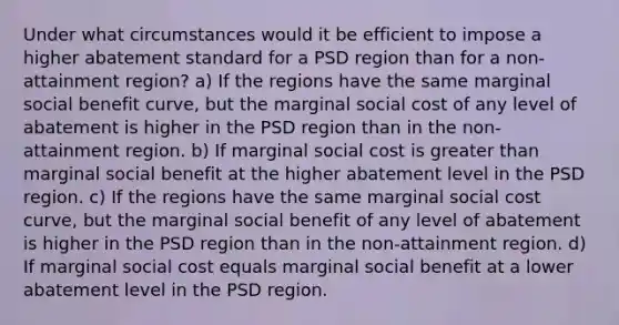 Under what circumstances would it be efficient to impose a higher abatement standard for a PSD region than for a non-attainment region? a) If the regions have the same marginal social benefit curve, but the marginal social cost of any level of abatement is higher in the PSD region than in the non-attainment region. b) If marginal social cost is greater than marginal social benefit at the higher abatement level in the PSD region. c) If the regions have the same marginal social cost curve, but the marginal social benefit of any level of abatement is higher in the PSD region than in the non-attainment region. d) If marginal social cost equals marginal social benefit at a lower abatement level in the PSD region.