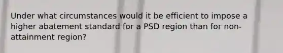 Under what circumstances would it be efficient to impose a higher abatement standard for a PSD region than for non-attainment region?