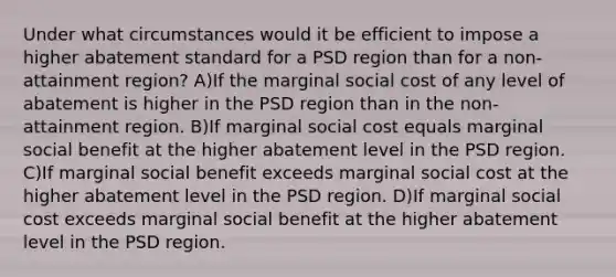 Under what circumstances would it be efficient to impose a higher abatement standard for a PSD region than for a non-attainment region? A)If the marginal social cost of any level of abatement is higher in the PSD region than in the non-attainment region. B)If marginal social cost equals marginal social benefit at the higher abatement level in the PSD region. C)If marginal social benefit exceeds marginal social cost at the higher abatement level in the PSD region. D)If marginal social cost exceeds marginal social benefit at the higher abatement level in the PSD region.