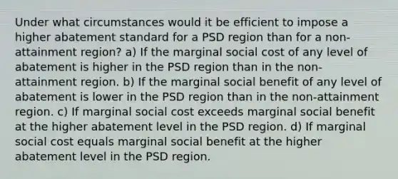 Under what circumstances would it be efficient to impose a higher abatement standard for a PSD region than for a non-attainment region? a) If the marginal social cost of any level of abatement is higher in the PSD region than in the non-attainment region. b) If the marginal social benefit of any level of abatement is lower in the PSD region than in the non-attainment region. c) If marginal social cost exceeds marginal social benefit at the higher abatement level in the PSD region. d) If marginal social cost equals marginal social benefit at the higher abatement level in the PSD region.