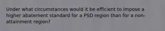 Under what circumstances would it be efficient to impose a higher abatement standard for a PSD region than for a non-attainment region?